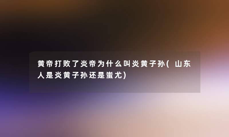 黄帝打败了炎帝为什么叫炎黄子孙(山东人是炎黄子孙还是蚩尤)