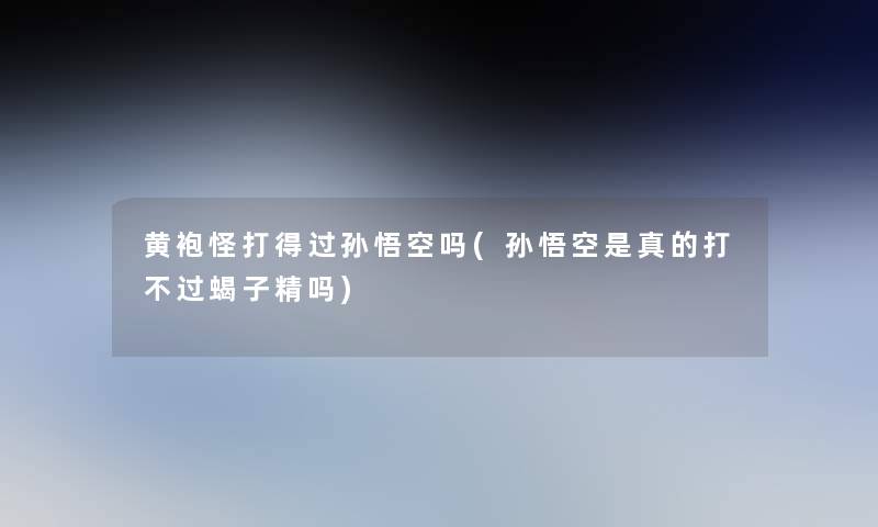 黄袍怪打得过孙悟空吗(孙悟空是真的打不过蝎子精吗)