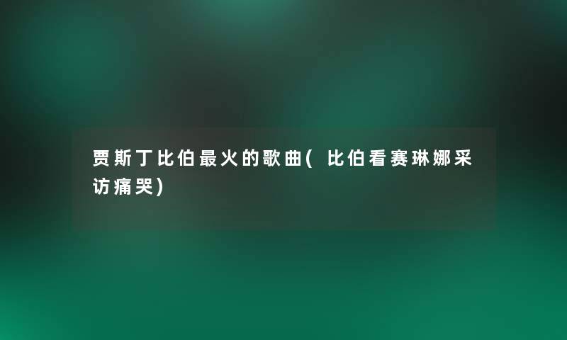 贾斯丁比伯火的歌曲(比伯看赛琳娜采访痛哭)