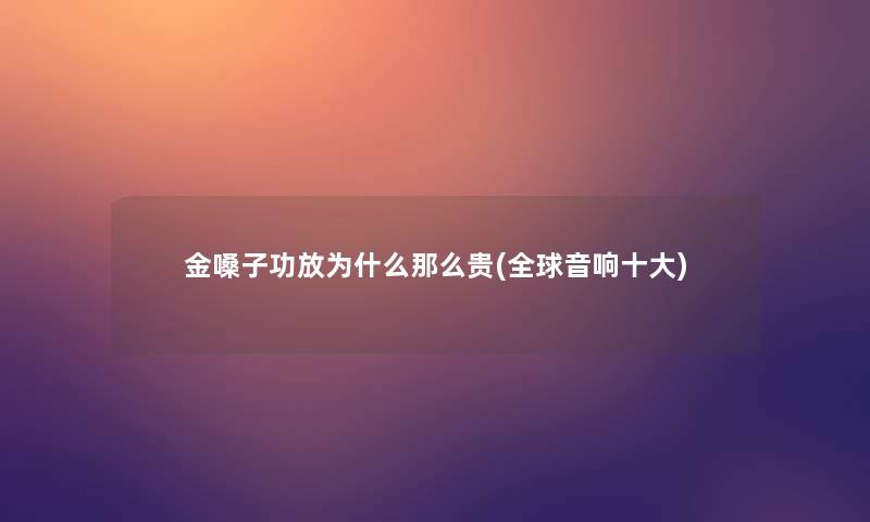 金嗓子功放为什么那么贵(全球音响一些)