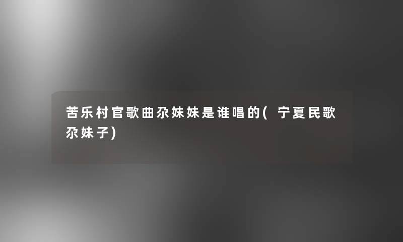 苦乐村官歌曲尕妹妹是谁唱的(宁夏民歌尕妹子)