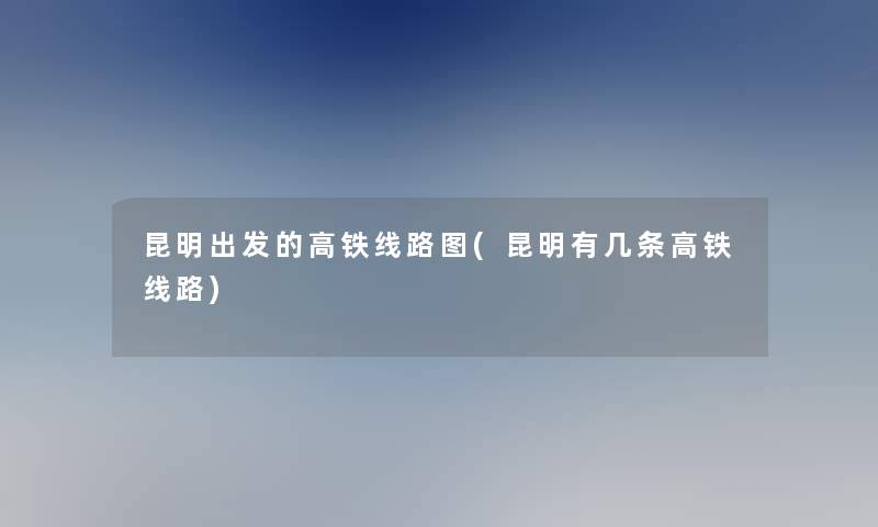 昆明出发的高铁线路图(昆明有几条高铁线路)