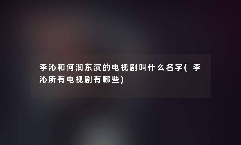 李沁和何润东演的电视剧叫什么名字(李沁所有电视剧有哪些)