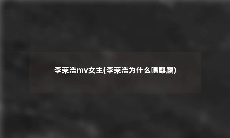 李荣浩mv女主(李荣浩为什么唱麒麟)