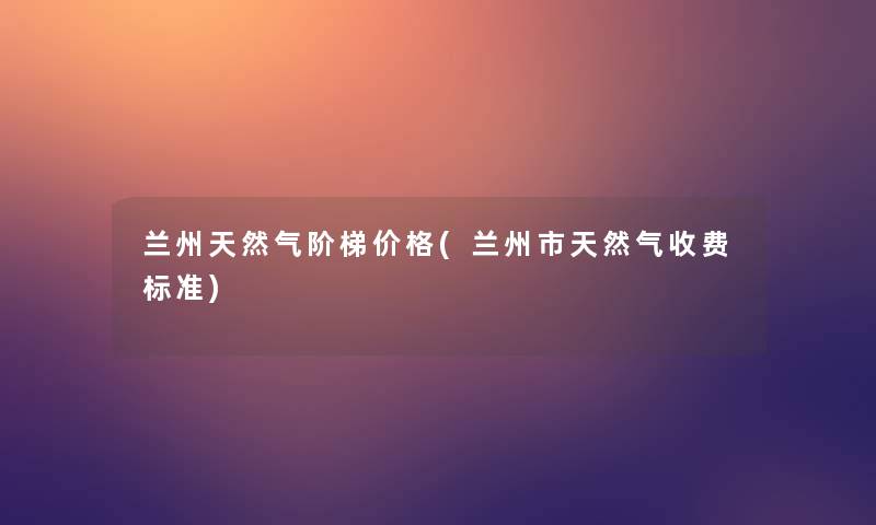 兰州天然气阶梯价格(兰州市天然气收费标准)