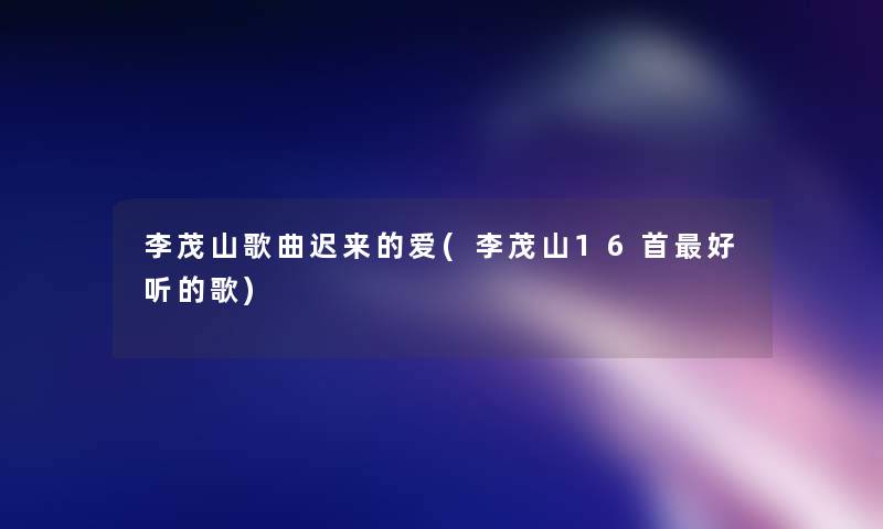 李茂山歌曲迟来的爱(李茂山16首好听的歌)