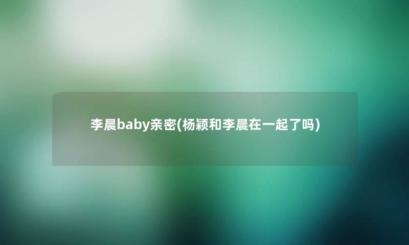 李晨baby亲密(杨颖和李晨在一起了吗)
