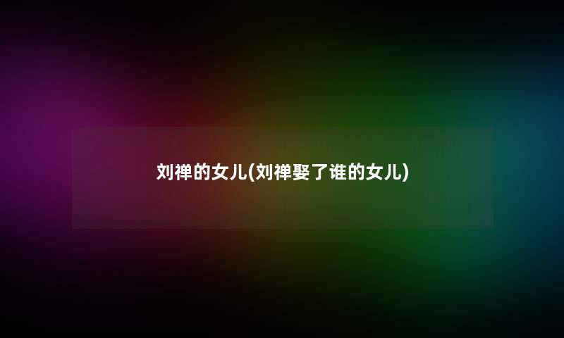 刘禅的女儿(刘禅娶了谁的女儿)