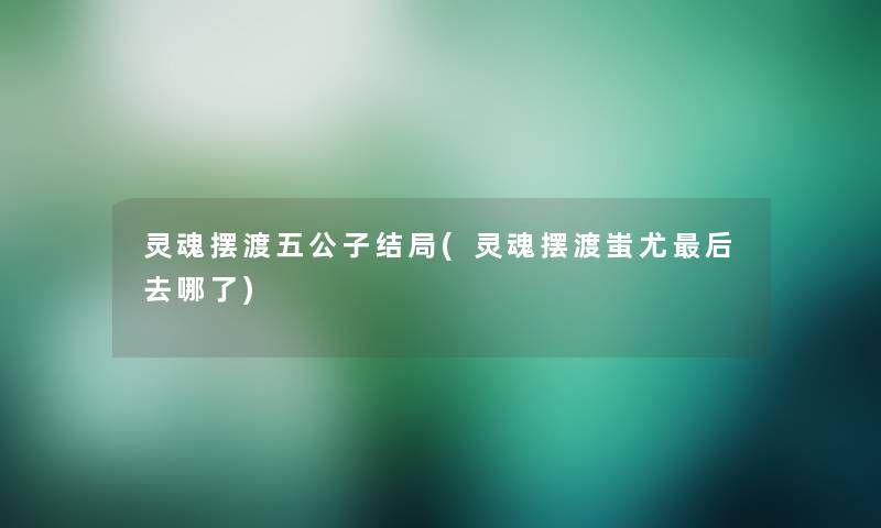 灵魂摆渡五公子结局(灵魂摆渡蚩尤这里要说去哪了)
