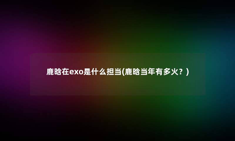鹿晗在exo是什么担当(鹿晗当年有多火？)
