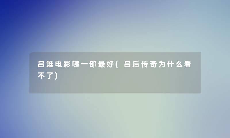吕雉电影哪一部好(吕后传奇为什么看不了)