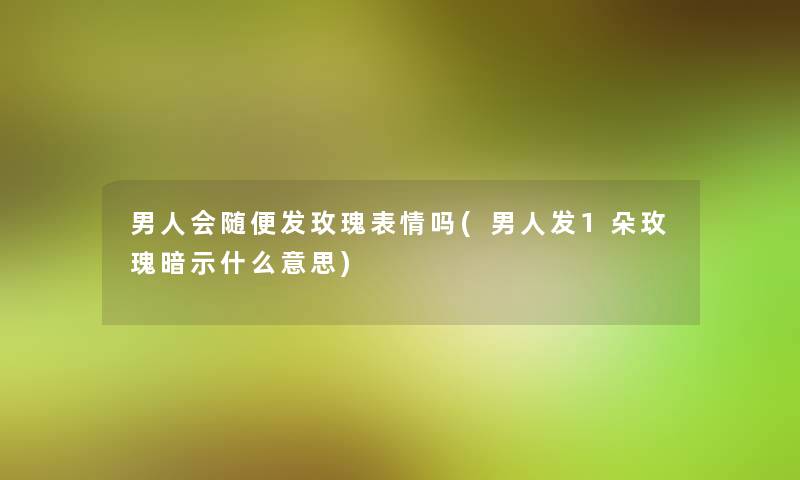 男人会随便发玫瑰表情吗(男人发1朵玫瑰暗示什么意思)
