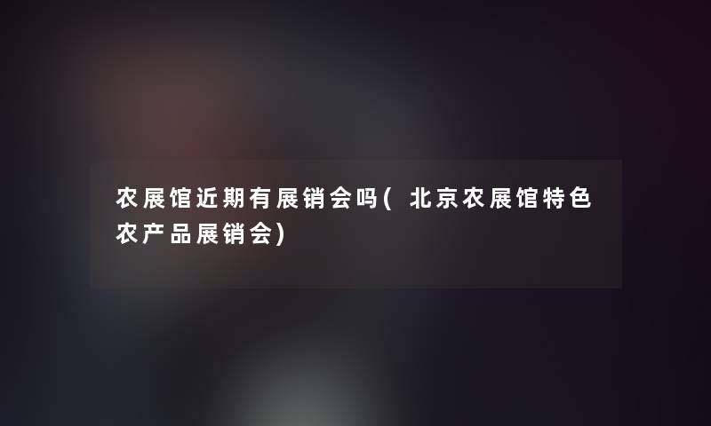 农展馆近期有展销会吗(北京农展馆特色农产品展销会)