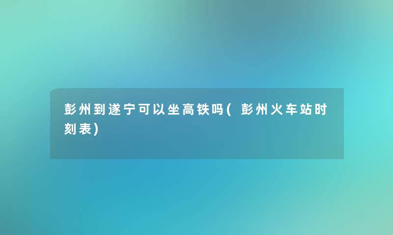 彭州到遂宁可以坐高铁吗(彭州火车站时刻表)