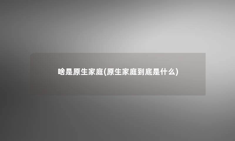 啥是原生家庭(原生家庭到底是什么)