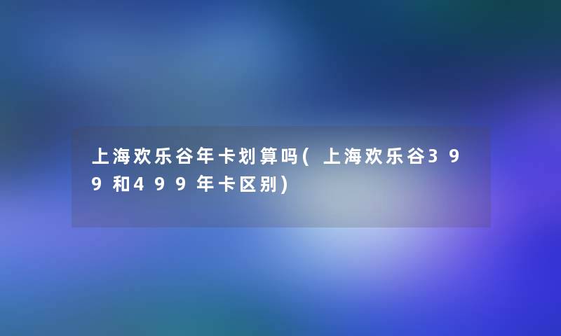 上海欢乐谷年卡划算吗(上海欢乐谷399和499年卡区别)