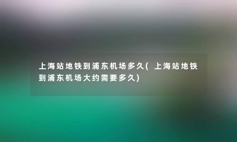 上海站地铁到浦东机场多久(上海站地铁到浦东机场大约需要多久)