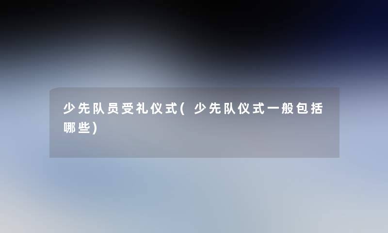 少先队员受礼仪式(少先队仪式一般包括哪些)