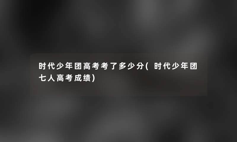 时代少年团高考考了多少分(时代少年团七人高考成绩)
