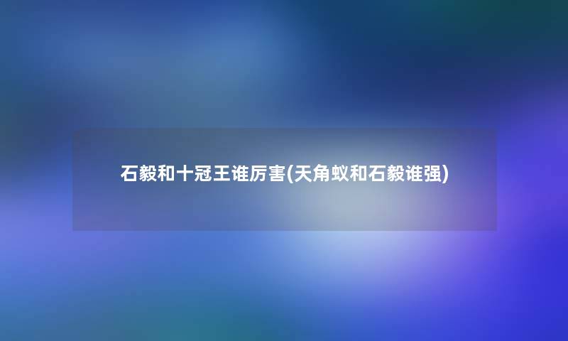 石毅和十冠王谁厉害(天角蚁和石毅谁强)