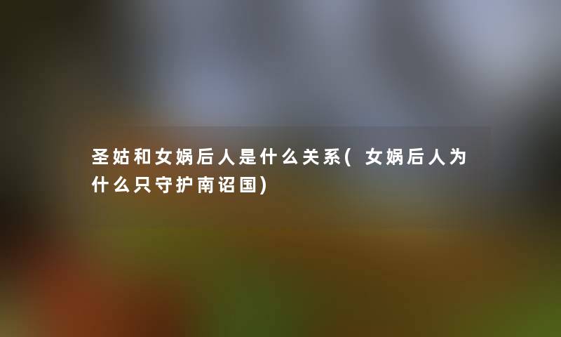 圣姑和女娲后人是什么关系(女娲后人为什么只守护南诏国)