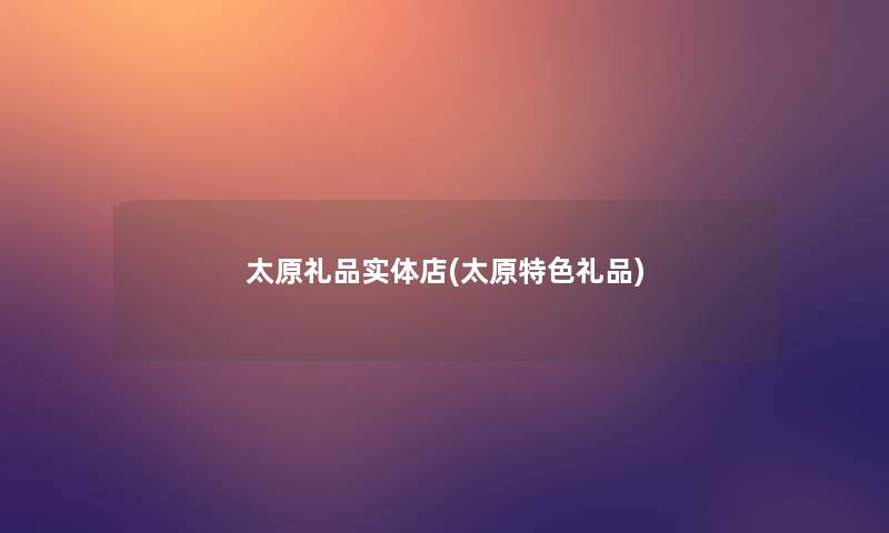 太原礼品实体店(太原特色礼品)