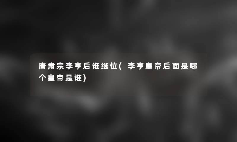 唐肃宗李亨后谁继位(李亨皇帝后面是哪个皇帝是谁)