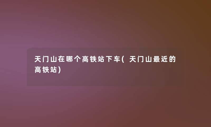 天门山在哪个高铁站下车(天门山近的高铁站)