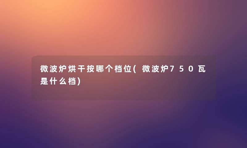 微波炉烘干按哪个档位(微波炉750瓦是什么档)