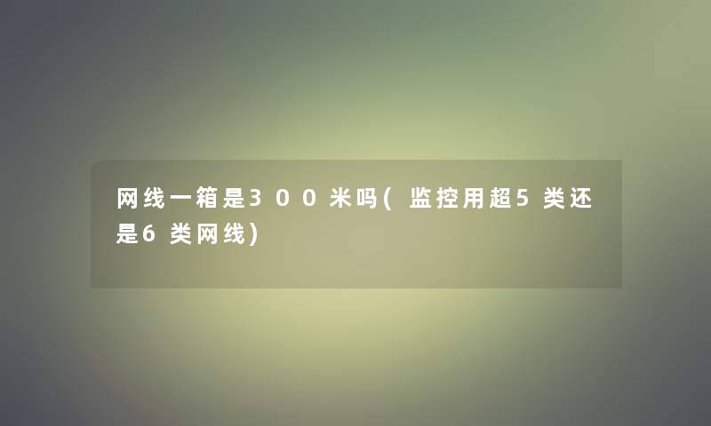 网线一箱是300米吗(监控用超5类还是6类网线)