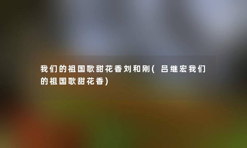 我们的祖国歌甜花香刘和刚(吕继宏我们的祖国歌甜花香)
