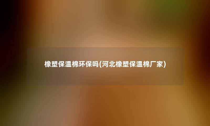 橡塑保温棉环保吗(河北橡塑保温棉厂家)