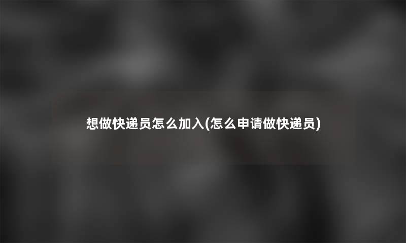 想做快递员怎么加入(怎么申请做快递员)