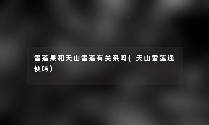 雪莲果和天山雪莲有关系吗(天山雪莲通便吗)