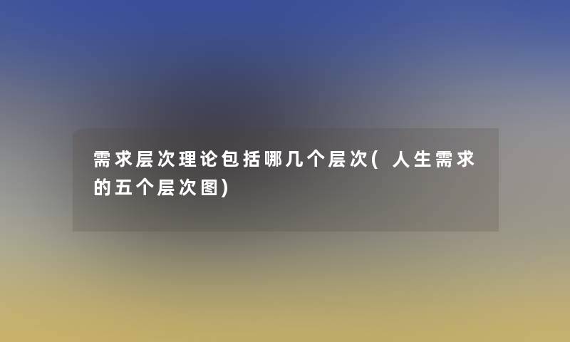 需求层次理论包括哪几个层次(人生需求的五个层次图)