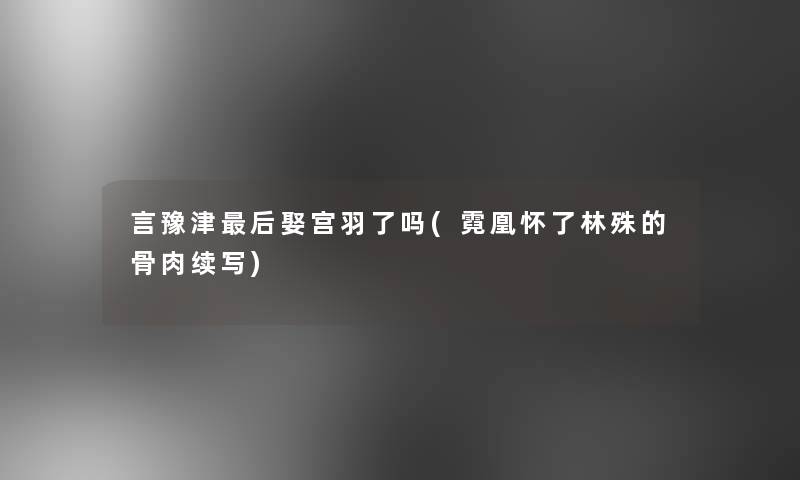 言豫津后娶宫羽了吗(霓凰怀了林殊的骨肉续写)
