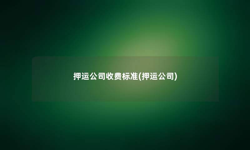押运公司收费标准(押运公司)