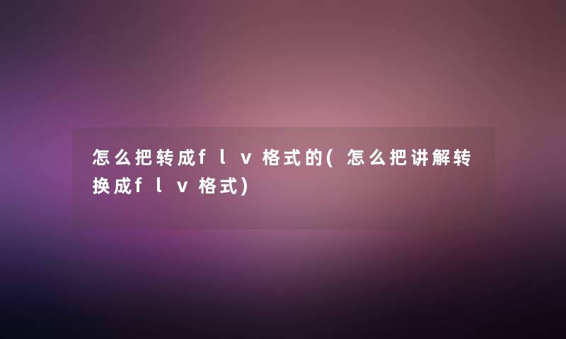 怎么把转成flv格式的(怎么把讲解转换成flv格式)