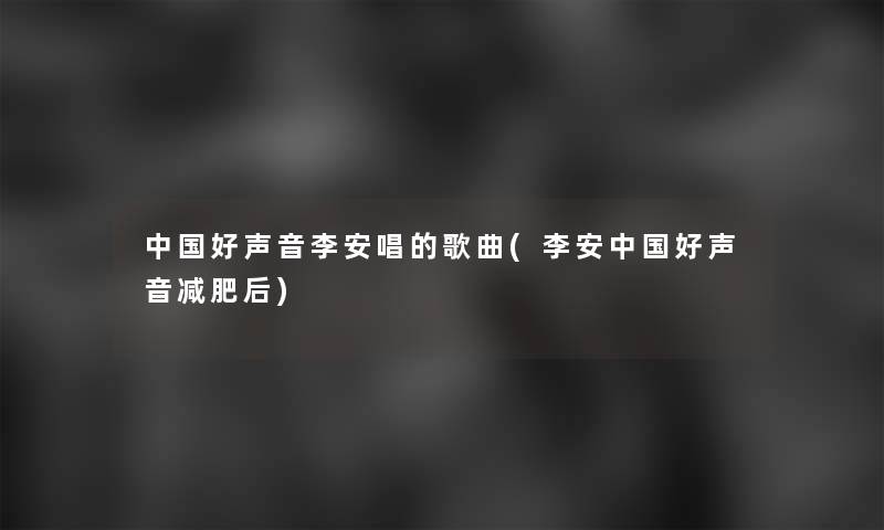 中国好声音李安唱的歌曲(李安中国好声音减肥后)