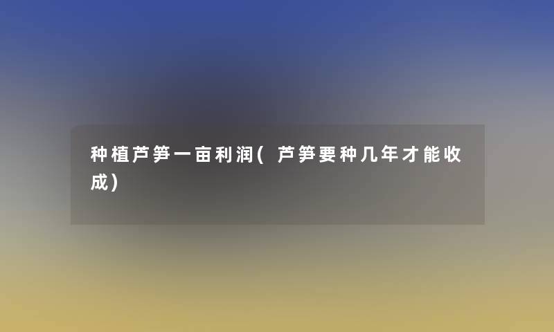 种植芦笋一亩利润(芦笋要种几年才能收成)