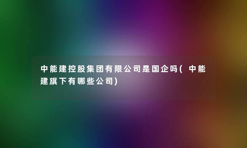 中能建控股集团有限公司是国企吗(中能建旗下有哪些公司)