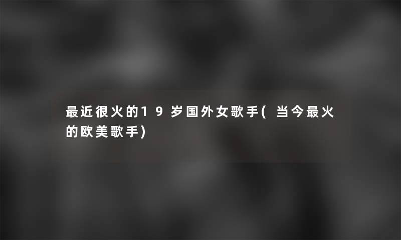 近很火的19岁国外女歌手(当今火的欧美歌手)