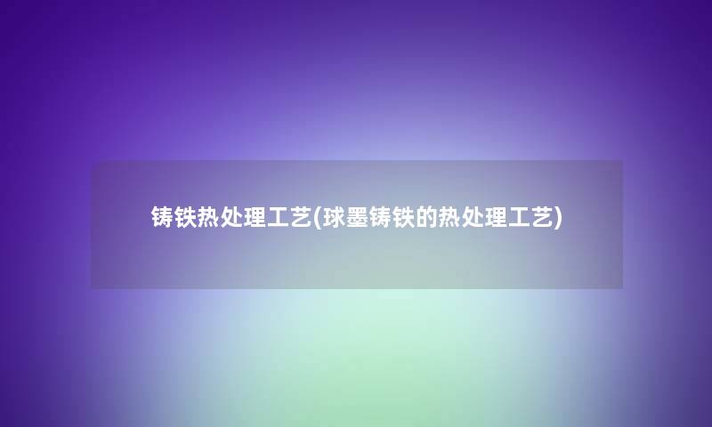 铸铁热处理工艺(球墨铸铁的热处理工艺)
