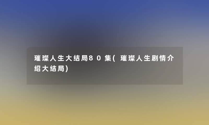 璀璨人生大结局80集(璀璨人生剧情介绍大结局)