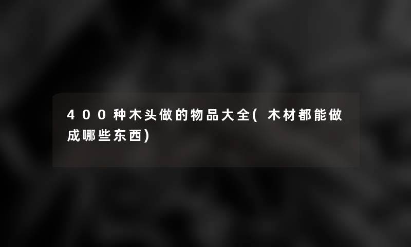 400种木头做的物品大全(木材都能做成哪些东西)