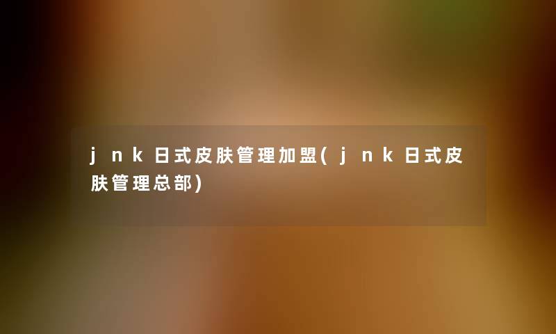 jnk日式皮肤管理加盟(jnk日式皮肤管理总部)
