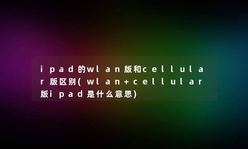 ipad的wlan版和cellular版区别(wlan+cellular版ipad是什么意思)