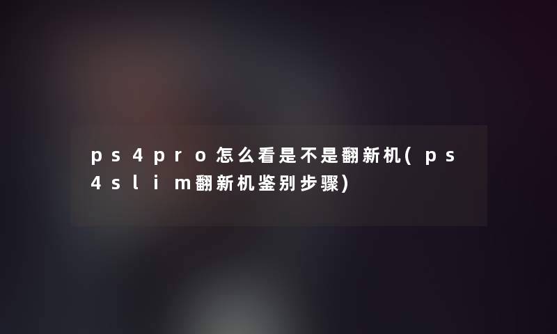 ps4pro怎么看是不是翻新机(ps4slim翻新机鉴别步骤)
