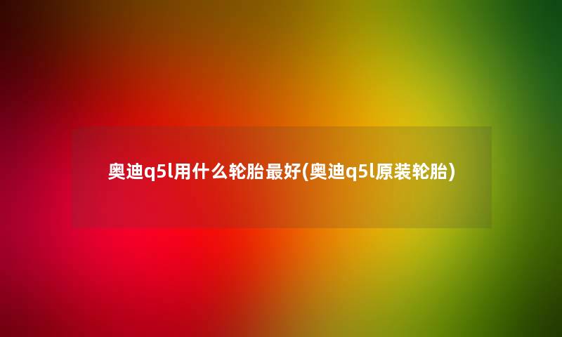 奥迪q5l用什么轮胎好(奥迪q5l原装轮胎)