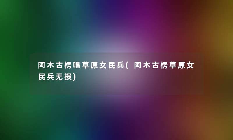 阿木古楞唱草原女民兵(阿木古楞草原女民兵无损)